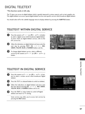 Page 9997
DIGITAL TELETEXT
DIGITAL TELETEXT
Press the numeric or P (or (PR + - or P + -)) button
to select a digital service which broadcasts digital teletext. 
To know which are digital teletext services, refer to the
EPG service list. 
Follow the indications on digital teletext and move onto the
next step by pressing TEXT, OK, , RED,
GREEN, YELLOW, BLUEor NUMBERbuttons and etc.. 
To change digital teletext service, select a different 
service by the numeric or P (or (PR + - or P + -))
button.
Press the...