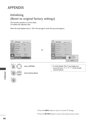 Page 10098
APPENDIX
APPENDIX
Country :UK
Input Label
SIMPLINK : On
Key Lock : Off
Set ID
ISM Method : Normal
Power Saving : Level 0
Factory Reset
OPTIONMoveOKD
Fa c to r y  Re s e t
This function operates in current mode.
To initialize the adjusted value.
When the Lock Systemmenu is “On”, the message to enter the password appears.
Initializing 
(Reset to original factory settings)
1
Select OPTION.
2
Select Factory Reset.
3
Country :UK
Input Label
SIMPLINK : On
Key Lock : Off
Set ID
ISM Method : Normal
Power...