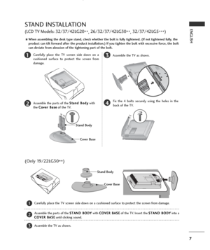 Page 97
ENGLISH
13
4
Carefully place the TV screen side down on a
cushioned surface to protect the screen from
damage.
2Assemble the parts of the S St
ta
an
nd
d 
 B
Bo
od
dy
y
with
the C Co
ov
ve
er
r 
 B
Ba
as
se
e
of the TV.Assemble the TV as shown.
Fix the 4 bolts securely using the holes in the
back of the TV.
Stand Body
Cover Base
STAND INSTALLATION
(LCD TV Models: 32/37/42LG20
**, 26/32/37/42LG30
**, 32/37/42LG5
***)
AWhen assembling the desk type stand, check whether the bolt is fully tightened. (If...