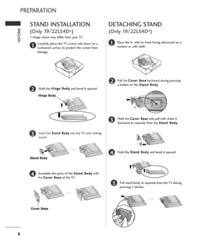 Page 108
ENGLISH
PREPARATION
STAND INSTALLATION
(Only 19/22LS4D
*)
■Image shown may differ from your TV.
1
2
3
4
Carefully place the TV screen side down on a
cushioned surface to protect the screen from
damage.
Hold the H Hi
in
ng
ge
e 
 B
Bo
od
dy
y
and bend it upward.
Hinge Body
Insert the S St
ta
an
nd
d 
 B
Bo
od
dy
y
into the TV until clicking
sound.
Assemble the parts of the S St
ta
an
nd
d 
 B
Bo
od
dy
y
with
the C Co
ov
ve
er
r 
 B
Ba
as
se
e
of the TV.
Cover Base
Stand Body
DETACHING STAND
(Only...