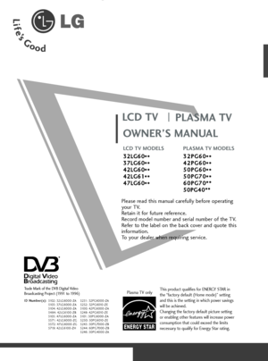 Page 1OWNER’S MANUAL
LCD TV MODELS
3 32
2L
LG
G6
60
0
* **
*
3 37
7L
LG
G6
60
0
* **
*
4 42
2L
LG
G6
60
0
* **
*
4 42
2L
LG
G6
61
1
* **
*
4 47
7L
LG
G6
60
0
* **
*PLASMA TV MODELS
3 32
2P
PG
G6
60
0
* **
*
4 42
2P
PG
G6
60
0
* **
*
5 50
0P
PG
G6
60
0
* **
*
5 50
0P
PG
G7
70
0
* **
*
6 60
0P
PG
G7
70
0*
**
*
5 50
0P
PG
G4
40
0*
**
*
LCD TV
PLASMA TV
Please read this manual carefully before operating
your TV. 
Retain it for future reference.
Record model number and serial number of the TV. 
Refer to the label...