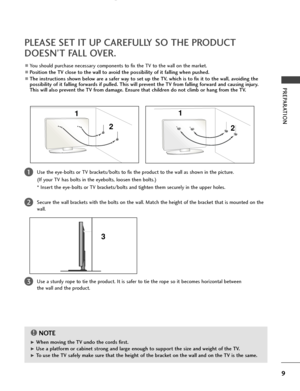 Page 11PREPARATION
9
PLEASE SET IT UP CAREFULLY SO THE PRODUCT
DOESN’T FALL OVER.
2 
1
AYou should purchase necessary components to fix the TV to the wall on the market.
APosition the TV close to the wall to avoid the possibility of it falling when pushed.
AThe instructions shown below are a safer way to set up the TV, which is to fix it to the wall, avoiding the
possibility of it falling forwards if pulled. This will prevent the TV from falling forward and causing injury.
This will also prevent the TV from...