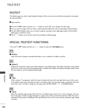 Page 106104
TELETEXT
TELETEXT
SPECIAL TELETEXT FUNCTIONS
A
AR
RE
EV
V E
EA
A L
L
Select this menu to display concealed information, such as solutions to riddles or puzzles.
A
AU
U P
PD
D A
AT
TE
E
Displays the TV picture on the screen while waiting for a new teletext page. The display will appear at the top left hand corner of the screen. When the updated page is available then display will change to the page number. Select
this menu again to view the updated teletext page.
A AT
T I
IM
M E
E
When viewing a TV...