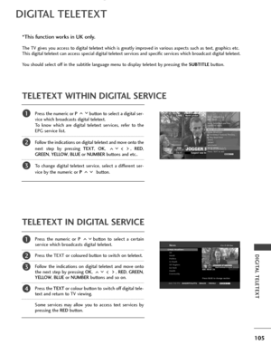 Page 107105
DIGITAL TELETEXT
DIGITAL TELETEXT
Press the numeric or P button to select a digital ser-
vice which broadcasts digital teletext. 
To know which are digital teletext services, refer to the
EPG service list. 
Follow the indications on digital teletext and move onto the
next step by pressing TEXT , OK , ,  RED,
GREEN , YELLOW,  BLUEor NUMBER buttons and etc.. 
To change digital teletext service, select a different ser-
vice by the numeric or P  button.
Press the numeric or P button to select a certain...