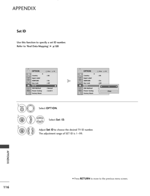 Page 118116
APPENDIX
APPENDIX
Use this function to specify a set ID number. 
Refer to ‘Real Data Mapping’. 
G p p.
.1
1 2
20
0
Set ID
• Press  R
R
E
ET
T U
U R
RN
N
to move to the previous menu screen.
Select  O
O
P
PT
T I
IO
O N
N
.
Select  S
S
e
et
t 
 I
ID
D
.
Adjust  S
S
e
et
t 
 I
ID
D
to choose the desired TV ID number.
The adjustment range of SET ID is 1 ~99.
OKMove
Country : UK
Input Label
SIMPLINK : On
Key Lock : Off
Set ID
ISM Method : Normal
Power Saving : Level 0
Factory Reset
OPTIONE
Set ID
OKMove...