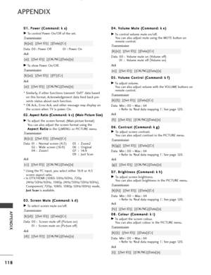 Page 120APPENDIX
0
08
8.
. 
  C
C o
ol
lo
o u
ur
r 
 (
( C
C o
om
m m
ma
an
n d
d :
: 
  k
k  
 i
i )
)
GTo adjust the screen colour.
You can also adjust colour in the PICTURE menu.
Transmission
Data Min :  00 ~Max : 64
*  Refer to ‘Real data mapping 1’. See page 120.
[k][i][  ][Set ID][  ][Data][Cr]
Ack
[i][  ][Set ID][  ][OK/NG][Data][x]
118
APPENDIX
0
0
4
4.
. 
  V
V o
ol
lu
u m
m e
e 
 M
M u
ut
te
e  
 (
( C
C o
om
m m
ma
an
n d
d :
: 
  k
k e
e)
)
GTo control volume mute on/off.
You can also adjust mute...