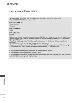 Page 124Open source software notice
122
APPENDIX
APPENDIX
The following GPL executables and LGPL/MPL libraries used in this product are subject to the
GPL2.0/LGPL2.1/MPL1.1 License Agreements:G G P
PL
L 
 E
E X
X E
EC
C U
U T
TA
A B
BL
LE
E S
S :
:
• Linux kernel 2.6
• busybox
L
L G
G P
PL
L 
 L
L I
IB
B R
RA
A R
RI
IE
E S
S :
:
• glibc
M
M P
PL
L 
 L
L I
IB
B R
RA
A R
RI
IE
E S
S :
:
• Nanox
LG Electronics offers to provide source code to you on CD-ROM for a charge covering the cost of performing
such...