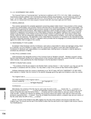 Page 138136
APPENDIX
10. U.S. GOVERNMENT END USERS.The Covered Code is a commercial item, as that term is defined in 48 C\
.F.R. 2.101 (Oct. 1995), consisting of
commercial computer software and commercial computer software documen\
tation, as such terms are used in 48
C.F.R. 12.212 (Sept. 1995). Consistent with 48 C.F.R. 12.212 and 48 C.F.R. 227.7202-1 through 227.7202-4 (June
1995), all U.S. Government End Users acquire Covered Code with only tho\
se rights set forth herein.
11. MISCELLANEOUS.
This License...