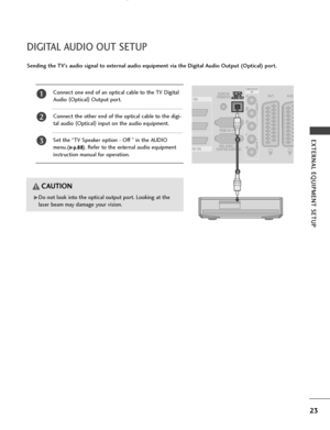 Page 25GDo not look into the optical output port. Looking at the
laser beam may damage your vision.
CAUTION
Connect one end of an optical cable to the TV Digital
Audio (
Optical )
Output port.
Connect the other end of the optical cable to the digi-
tal audio  (
Optical )
input on the audio equipment.
Set the “TV Speaker option - Off ” in the AUDIO
menu.(
Gp p .
.8
8 8
8). Refer to the external audio equipment
instruction manual for operation.
2
3
1
1
2
23
EXTERNAL EQUIPMENT SETUP
DIGITAL AUDIO OUT SETUP
Sending...