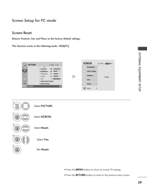 Page 311MENU
29
EXTERNAL EQUIPMENT SETUP
Screen Setup for PC mode
Returns Position, Size and Phase to the factory default settings.
This function works in the following mode : RGB[PC].
Screen Reset
Select P P
I
IC
C T
TU
U R
RE
E
.
Select  S
S
C
C R
RE
EE
EN
N
.
3
Select  R
R
e
es
se
e t
t
.
To Set
Auto Config.
SCREENMovePrev.RETURN
Resolution
Position
Size
Phase
ResetG
OKMove
• Contrast 90
• Brightness 50
• Sharpness 60
• Colour 60
• Tint 0
• Advanced Control
• Picture Reset
Screen
PICTUREE
Screen
2OK 
OK 
RG...