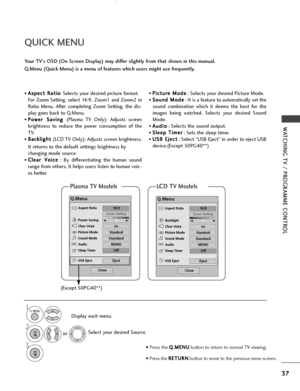 Page 39• A
As
sp
p e
ec
ct
t 
 R
R a
at
ti
io
o
: Selects your desired picture format.
For Zoom Setting, select 14:9, Zoom1 and Zoom2 in
Ratio Menu. After completing Zoom Setting, the dis-
play goes back to Q.Menu.
• P P o
o w
w e
er
r 
  S
Sa
av
vi
in
n g
g 
 
(Plasma TV Only): Adjusts screen
brightness to reduce the power consumption of the
TV.
• B B a
ac
ck
kl
li
ig
g h
h t
t 
 
(LCD TV Only): Adjusts screen brightness.
It returns to the default settings brightness by
changing mode source.
• C C l
le
e a
ar...