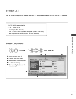 Page 5957
TO USE THE USB DEVICE
Screen Components
The On Screen Displaymay be different from your TV. Images are an example to assist with the TV operation.
Moves to upper level file
Current page/Total pages
Total number of marked photos
Usable USB memory
Corresponding buttons on the
remote control1
3
4
5
2
PHOTO LIST
PHOTO(
*.JPEG) supporting file
Baseline: 7680 
x 4320
• You can play JPEG files only.
• Only baseline scan is supported among JPEG (SOF0, SOF1 only).
• Non-supported files are displayed in the...