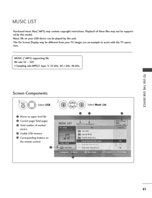 Page 63MUSIC LIST
Purchased music files(*.MP3) may contain copyright restrictions. Playback of these files may not be support-
ed by this model.
Music file on your USB device can be played by this unit.
The On Screen Display may be different from your TV. Images are an example to assist with the TV opera-
tion.
Screen Components
MUSIC (*.MP3) supporting file
Bit rate 32  ~320
• Sampling rate MPEG1 layer 3: 32 kHz, 44.1 kHz, 48 kHz.
USB Device
Page 2/3 No MarkedMUSIC LIST
Up Folder
Free Space 150MB
Navigation...