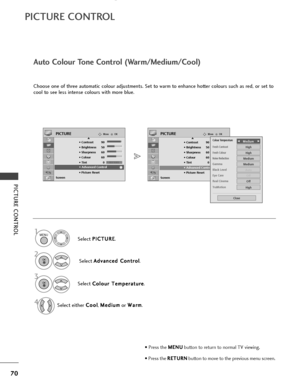 Page 72PICTURE CONTROL
OKMove
• Contrast 90
• Brightness 50
• Sharpness 60
• Colour 60
• Tint 0
• Advanced Control
• Picture Reset
Screen
PICTURE
• Advanced Control
OKMove
• Contrast 90
• Brightness 50
• Sharpness 60
• Colour 60
• Tint 0
• Advanced Control
• Picture Reset
Screen
PICTUREE
E
• Advanced Control
70
PICTURE CONTROL
Auto Colour Tone Control (Warm/Medium/Cool)
Choose one of three automatic colour adjustments. Set to warm to enhance hotter colours such as red, or set to
cool to see less intense colours...