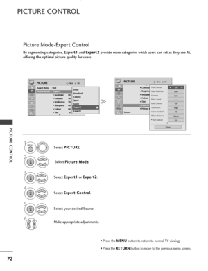 Page 74PICTURE CONTROL
OKMove
• Contrast 50
• Brightness 50
• Sharpness 50
• Colour 50
• Tint 0
• Advanced Control
• Picture Reset
Screen
PICTURE
• Expert Control
E
Select your desired Source.
72
PICTURE CONTROL
OKMove
Aspect Ratio   : 16:9
Picture Mode  : Standard • Backlight 80 
• Contrast 90
• Brightness 50
• Sharpness 60
• Colour 60
• Tint 0
PICTURE
E
Picture Mode  :  Expert1
Picture Mode-Expert Control
Select  P
P
I
IC
C T
TU
U R
RE
E
.
Select  P
P
i
ic
c t
tu
u r
re
e  
 M
M o
od
de
e
.
Select  E
E
x
xp
p...