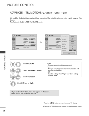 Page 7876
PICTURE CONTROL
ADVANCED - TRUMOTION (42/47LG60
**, 42 LG 61
** Only)
PICTURE CONTROL
It is used for the best picture quality without any motion blur or judder when you enter a quick image or Film
Source.
This feature is disable in RGB-PC,HDMI-PC mode.
Select P P
I
IC
C T
TU
U R
RE
E
.
Select  A
A
d
dv
va
a n
n c
ce
e d
d  
 C
C o
on
nt
tr
ro
o l
l
.
Select 
T
T r
ru
u M
M o
ot
ti
io
o n
n.
Select  O
O
f
ff
f
,  L
L
o
o w
w
or  H
H
i
ig
g h
h
.
1MENU
3 2
OK 
OK 
4
OKMove
• Contrast 90
• Brightness 50...