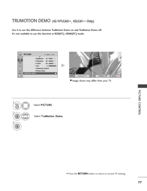 Page 79PICTURE CONTROL
77
TRUMOTION DEMO (42/47LG60
**, 42 LG 61
** Only)
TruMotionOffTruMotionOn
Use it to see the difference between TruMotion Demo on and TruMotion Demo off.
It’s not available to use this function in RGB[PC], HDMI[PC] mode.
Select 
P P
I
IC
C T
TU
U R
RE
E
.
Select  T
T
r
ru
u M
M o
ot
ti
io
o n
n 
 D
D e
em
m o
o.
.1MENU
2OK 
OKMove
• Brightness 50
• Sharpness 60
• Colour 60
• Tint 0
• Advanced Control
• Picture Reset
Screen
PICTUREE
TruMotion Demo
RG
3OK 
ExitRETURN
• Press the  R
R
E
ET
T...