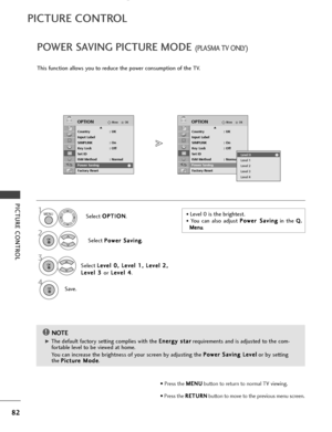 Page 84PICTURE CONTROL
POWER SAVING PICTURE MODE (PLASMA TV ONLY)
82
PICTURE CONTROL
This function allows you to reduce the power consumption of the TV.Select O
O
P
PT
T I
IO
O N
N
.
Select  P
P
o
o w
w e
er
r 
 S
S a
av
vi
in
n g
g
.
Select  L
L
e
e v
ve
e l
l 
  0
0 ,
, 
  L
L e
e v
ve
e l
l 
  1
1 ,
, 
  L
L e
e v
ve
e l
l 
  2
2 ,
,
L
L e
e v
ve
e l
l 
  3
3  
 
or L
L
e
e v
ve
e l
l 
  4
4
.
Save.
OKMove
Country : UK
Input Label
SIMPLINK : On
Key Lock : Off
Set ID
ISM Method : Normal
Power Saving : Level...