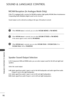 Page 94SOUND & LANGUAGE CONTROL
92
SOUND & LANGUAGE CONTROL
NICAM Reception (In Analogue Mode Only)
When NICAM mono is received, you can select  N
N
I
IC
C A
AM
M  
 M
M O
ON
NO
O
or  F
F
M
M  
 M
M O
ON
NO
O
.
When  NICAM stereo is received, you can select  N
N
I
IC
C A
AM
M  
 S
S T
T E
ER
R E
EO
O
or  F
F
M
M  
 M
M O
ON
NO
O
. 
If the stereo signal is weak, switch to  F
F
M
M  
 M
M O
ON
NO
O
.
When  NICAM dual is received, you can select  N
N
I
IC
C A
AM
M  
 D
D U
UA
AL
L 
 I
I
,  N
N
I
IC
C A
AM
M  
 D
D...