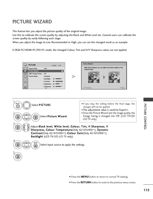 Page 117115
PICTURE CONTROL
OKMove
Aspect Ratio : 16:9
Picture WizardEnergy Saving : Off
Picture Mode : Standard • Backlight 70 
• Contrast 90
• Brightness 50
• Sharpness 70
PICTURE
E
PICTURE WIZARD
Select P
P
I
IC
C T
TU
U R
RE
E
.
Select  P
P
i
ic
c t
tu
u r
re
e  
 W
W i
iz
z a
a r
rd
d
.
Picture Wizard
1MENU
2
3OK 
• Press the  M
M
E
EN
N U
U
button to return to normal TV viewing.
• Press the  R
R
E
ET
T U
U R
RN
N
button to move to the previous menu screen.
This feature lets you adjust the picture quality...