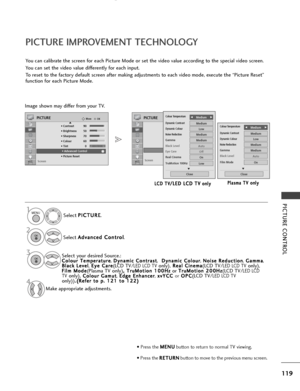 Page 121119
PICTURE CONTROL
RG
OKMove
• Contrast 90
• Brightness 50
• Sharpness 60
• Colour 60
• Tint 0
• Advanced Control
• Picture Reset
Screen
PICTURE
E
RG
• Advanced Control
PICTURE IMPROVEMENT TECHNOLOGY
You can calibrate the screen for each Picture Mode or set the video value according to the special video screen.
You can set the video value differently for each input.
To reset to the factory default screen after making adjustments to each video mode, execute the “Picture Reset”
function for each Picture...