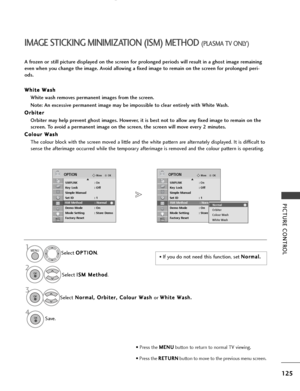 Page 127125
PICTURE CONTROL
OKMove
SIMPLINK: OnKey Lock: Off
Simple Manual
Set ID : 1
ISM Method : Normal
Demo Mode : On
Mode Setting : Store Demo
Factory Reset
OPTIONEOKMove
SIMPLINK : OnKey Lock: Off
Simple Manual
Set ID : 1
ISM Method : Normal
Demo Mode : On
Mode Setting : Store Demo
Factory Reset
OPTIONE
4
IMAGE STICKING MINIMIZATION (ISM) METHOD (PLASMA TV ONLY)
A frozen or still picture displayed on the screen for prolonged periods will result in a ghost image remaining
even when you change the image....