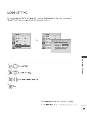 Page 129127
PICTURE CONTROL
OKMove
SIMPLINK: OnKey Lock: Off
Simple Manual
Set ID : 1
Power Indicator
Demo Mode : On
Mode Setting : Store Demo
Factory Reset
OPTION
E
OKMove
SIMPLINK : OnKey Lock: Off
Simple Manual
Set ID : 1
Power Indicator
Demo Mode : On
Mode Setting : Store Demo
Factory Reset
OPTIONE
MODE SETTING
We recommend setting the TV to “ H
H
o
om
m e
e 
 U
U s
se
e
” mode for the best picture in your home environment.
“ S
S
t
to
o r
re
e  
 D
D e
em
m o
o 
 
” mode is an optimal setting for displaying...