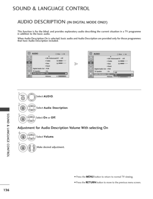 Page 138136
SOUND & LANGUAGE CONTROL
SOUND & LANGUAGE CONTROL
OKMove
• SRS TruSurround XT : Off
• Treble 50
• Bass 50
• Reset
Digital Audio Out : PCM
TV Speaker : On
Audio Description :On •Volume 0
AUDIOE
-+
AUDIO DESCRIPTION(IN DIGITAL MODE ONLY)
This function is for the blind, and provides explanatory audio describing the current situation in a TV programme
in addition to the basic audio.
When Audio Description On is selected, basic audio and Audio Description are provided only for those programmes
that have...