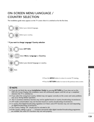 Page 141139
SOUND & LANGUAGE CONTROL
ON-SCREEN MENU LANGUAGE / 
COUNTRY SELECTION
The installation guide menu appears on the TV screen when it is switched on for the first time.* *  
 I
If
f  
  y
y o
o u
u 
 w
w a
an
n t
t 
 t
t o
o  
 c
c h
h a
an
n g
ge
e 
 L
L a
a n
n g
gu
u a
ag
g e
e/
/ 
 C
C o
ou
un
n t
tr
ry
y  
 s
s e
e l
le
e c
ct
ti
io
o n
n
NOTE!
G
GIf you do not finish the set-up  I
I
n
n s
st
ta
a l
ll
la
a t
ti
io
o n
n 
 G
G u
ui
id
d e
e 
 
by pressing  R
R
E
ET
T U
U R
RN
N
or if you time out...