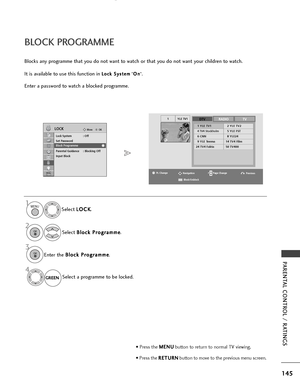 Page 147145
PARENTAL CONTROL / RATINGS
OKMove
Lock System : Off
Set Password
Block Programme
Parental Guidance : Blocking Off
Input Block
LOCK
YLE TV11DTVRADIOTV
1 YLE TV12 YLE TV2
4 TV4 Stockholm5 YLE FST
6 CNN8 YLE24
9 YLE Teema14 TV4 Film
24 TV4 Fakta50 TV400
BLOCK PROGRAMME
Blocks any programme that you do not want to watch or that you do not want your children to watch.
It is available to use this function in 
L Lo
o c
ck
k 
 S
S y
ys
st
te
e m
m
”O
O
n
n
”.
Enter a password to watch a blocked programme....