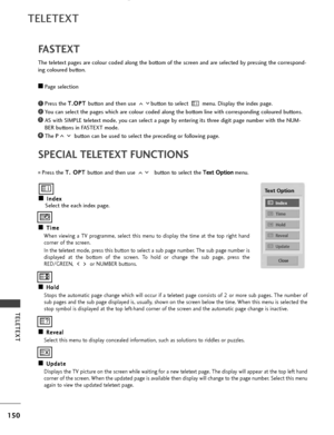 Page 152150
TELETEXT
TELETEXT
SPECIAL TELETEXT FUNCTIONS
A
AI
In
n d
d e
ex
x
Select the each index page.
A
AT
T i
im
m e
e
When viewing a TV programme, select this menu to display the time at the top right hand
corner of the screen.
In the teletext mode, press this button to select a sub page number. The sub page number is
displayed at the bottom of the screen. To hold or change the sub page, press the
RED/GREEN,  or NUMBER buttons.  
A AH
H o
ol
ld
d
Stops the automatic page change which will occur if a...