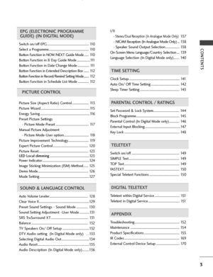 Page 5CONTENTS
3
EPG (ELECTRONIC PROGRAMME
GUIDE) (IN DIGITAL MODE)
Switch on/off EPG ..................................................... 110
Select a Programme................................................... 1 10
Button Function in NOW/NEXT Guide Mode ...... 110
Button Function in 8 Day Guide Mode .................1 11
Button Function in Date Change Mode ............... 1 11
Button Function in Extended Description Box .......112
Button Function in Record/Remind Setting Mode........ 1 12
Button Function...