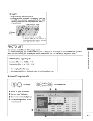 Page 9997
TO USE A USB DEVICE
Screen Components
You can view photo files on USB storage device.
The On Screen Display may be different from your TV. Images are an example to assist with the TV operation.
When you are watching the photo by the Photo List function, you can not change the picture mode.
Moves to upper level folder
Current page/Total pages
Total number of marked photos
Corresponding buttons on the
remote control1
3
4
2
PHOTO LIST
PHOTO(*.JPEG) supporting file
Baseline : 64 x 64 to 15360 x 8640...