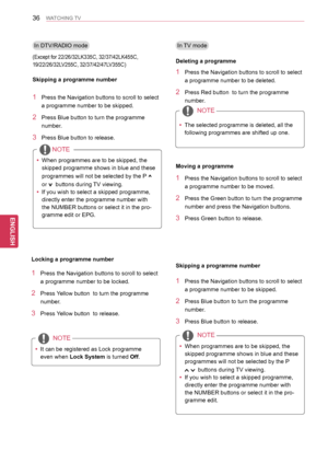Page 3636
ENGENGLISH
WATCHING TV
In TV mode
1 Press the Navigation buttons to scroll to select 
a programme number to be deleted.
2 Press Red button  to turn the programme 
number.
NOTE
 yThe selected programme is deleted, all the 
following programmes are shifted up one.
Deleting a programme
1 Press the Navigation buttons to scroll to select 
a programme number to be moved.
2 Press the Green button to turn the programme 
number and press the Navigation buttons.
3 Press Green button to release.
Moving a...