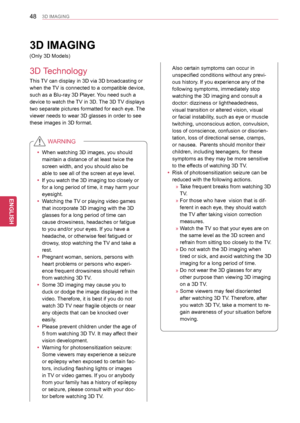 Page 4848
ENGENGLISH
3D IMAGING
This TV can display in 3D via 3D broadcasting or 
when the TV is connected to a compatible device, 
such as a Blu-ray 3D Player. You need such a 
device to watch the TV in 3D. The 3D TV displays 
two separate pictures formatted for each eye. The 
viewer needs to wear 3D glasses in order to see 
these images in 3D format.
 yWhen watching 3D images, you should 
maintain a distance of at least twice the 
screen width, and you should also be 
able to see all of the screen at eye...