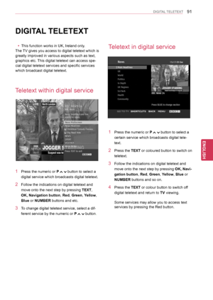 Page 9191
ENGENGLISH
DIGITAL TELETEXT
DIGITAL TELETEXT
 yThis function works in UK, Ireland only.
The TV gives you access to digital teletext which is 
greatly improved in various aspects such as text,
graphics etc. This digital teletext can access spe-
cial digital teletext services and specific services 
which broadcast digital teletext.
Teletext within digital service
Teletext in digital service
1 Press the numeric or P  button to select a 
digital service which broadcasts digital teletext.
2 Follow the...