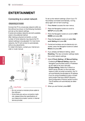 Page 5252
ENGENGLISH
ENTERTAINMENT
ENTERTAINMENT
Connecting to a wired network
(Depending on model)
Connect the TV to a local area network (LAN) via 
the LAN port as shown on the following illustration 
and set up the network settings.
If wired and wireless networks are both available, 
wired is the preferred method.
After making a physical connection, a small 
number of home networks may require the TV 
network settings to be adjusted. For most home 
networks, the TV will connect to automatically 
without any...