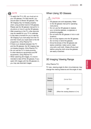 Page 49
49
ENGENGLISH
3D IMAGING
 yTo watch the TV in 3D, you must put on 
your 3D glasses. For best results, you 
should wear LG Brand 3D glasses. The 
3D imaging may not display properly 
when using another brand of 3D glasses. 
Please see the 3D glasses manual for in-
structions on how to use the 3D glasses.
 yAfter powering on the TV, a few seconds 
may be needed for your TV to calibrate. 
 yIt may take a moment for you to see the 
3D imaging if you look away from the TV 
and then revert your eyes back to...