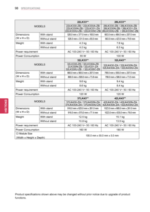 Page 9898
ENGENGLISH
SPECIFICATIONS
MODELS
22LK33**26LK33**
22LK330-ZB / 22LK330A-ZB22LK330N-ZB / 22LK331-ZA22LK330U-ZB / 22LK335C-ZB
26LK330-ZB / 26LK330A-ZB26LK330N-ZB / 26LK331-ZA 26LK330U-ZB  / 26LK335C-ZB
Dimensions
(W x H x D) 
With stand526.0 mm x 377.0 mm x 165.0 mm663.0 mm x 484.0 mm x 207.0 mm
Without stand526.0 mm x 331.0 mm x 65.0 mm663.0 mm x 423.0 mm x 79.9 mm
WeightWith stand4.3 kg7.6 kg
Without stand4.0 kg6.5 kg
Power requirementAC 100-240 V~ 50 / 60 HzAC 100-240 V~ 50 / 60 Hz
Power...