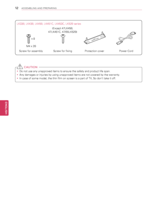 Page 121\f
ENGENGLISH
ASSEMBLING AND PREPARING
 CAUTION
yyDo not use any unapproved items to ensure the safety and product life span.
yyAny damages or injuries by using unapproved items are not covered by the warranty. 
yyIn case of some model, the thin film on screen is a part of TV, So don’t take it off.
LK330, LK430, LK450, LK451C, LK453C, LK520 series
Screw for assemblyScrew for fixingProtection coverPower Cord
M4 x 20
x 8
(Except 47LK450, 
47LK451C, 47/55LK520)
  