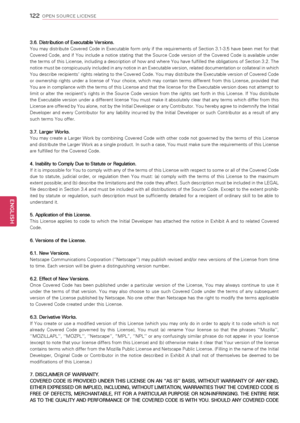 Page 1221\f\f
ENGENGLISH
OPEN SOURCE LICENSE
3.6. Distribution of Executable Versions.
You may distribute Covered Code in Executable form only if the requirements of Section 3.1-3.5 have been met for that 
Covered  Code,  and  if  You  include  a  notice  stating  that  the  Source  Code  version  of  the  Covered  Code  is  available  under 
the terms of this License, including a description of how and where You have fulfilled the obligations of Section 3.2. The 
notice must be conspicuously included in any...