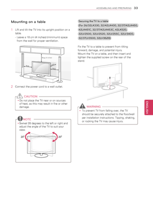 Page 3333
ENGENGLISH
ASSEMBLING AND PREPARING
Mounting on a table
1 Lift and tilt the TV into its upright position on a 
table.
 
- Leave a 10 cm (4 inches) (minimum) space 
from the wall for proper ventilation.
10 cm
10 cm
10 cm
10
 cm
2  Connect the power cord to a wall outlet.
 CAUTION
yyDo not place the TV near or on sources 
of heat, as this may result in fire or other 
damage.
NOTE
yySwivel 20 degrees to the left or right and 
adjust the angle of the TV to suit your 
view.
 
2020
Securing the TV to a...