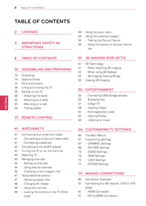 Page 88
ENGENGLISH
TABLE OF CONTENTS
TABLE OF CONTENTS
\f LICENSES
3 IMPORTANT SAFETY IN-
STRUCTIONS
8 TABLE OF CONTENTS
\b0 ASSEMBLING AND PREPARING
10  Unpacking
14 Optional Extras
15 Parts and buttons
28 Lifting and moving the TV
28 Setting up the TV
28  - Attaching the stand
33  - Mounting on a table
35  - Mounting on a wall
36  - Tidying cables
37  REMOTE CONTROL
4\b WATCHING TV
41  Connecting to an antenna or cable
41  - Connecting an antenna or basic cable
41  - Connecting a cable box
42  Connecting to...