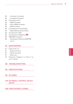 Page 9\b
ENGENGLISH
TABLE OF CONTENTS
82 - Component Connection
82  - Composite Connection
83  Connecting to a PC
83  - HDMI Connection
83  - DVI to HDMI Connection
84  - RGB Connection
85  Connecting to an Audio System
85  - Digital optical audio connection
85  Connecting to a USB
85 Connecting to a Headphone (LCD)
86 SIMPLINK Connection
86  - Activating and Using the SIMPLINK 
menus 
87  MAINTENANCE
87  Cleaning Your TV
87  - Screen and frame
87  - Cabinet and stand
87  - Power cord
87  Preventing “Image...