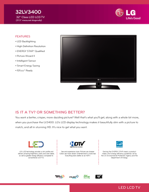 Page 1LED  LCD TV
IS IT A TV? OR SOMETHING BETTER?
You want a better, crisper, more dazzling picture? Well that’s what you’ll get, along with a whole lot more, 
when you purchase the LV3400. LG’s LED display technology makes it beautifully slim with a picture to 
match, and all in stunning HD. It’s nice to get what you want.
FEATURES
• LED Backlighting
• High Definition Resolution
• ENERGY STAR® Qualified
• Picture Wizard II
• Intelligent Sensor
• Smart Energy Saving
• ISFccc® Ready
32LV3400
 32" Class LED...
