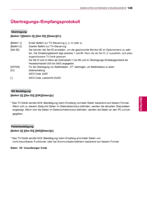 Page 149149
DEU
DEUTSCH
EINRICHTEN EXTERNER STEUERGERÄTE
Übertragungs-/Empfangsprotokoll
Übertragung
[Befehl 1][Befehl 2][ ][Set ID][ ][Daten][Cr]
[Befehl 1]:  Erster Befehl zur TV-Steuerung (j, k, m oder x)
[Befehl 2]:  Zweiter Befehl zur TV-Steuerung.
[Set ID]:   Sie können die Set ID einstellen, um die gewünschte Monitor-ID im \
Optionsmenü zu wäh- len. 
Der Einstellungsbereich liegt zwischen 1 und 99.   Wenn Sie als Set ID „0“ auswählen, wird jedes 
  
angeschlossene TV-Gerät gesteuert.
    
Die Set ID wird...