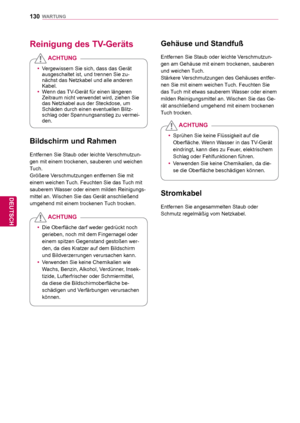 Page 130130
DEU
DEUTSCH
WARTUNG
  Gehäuse und Standfuß
Entfernen Sie Staub oder leichte Verschmutzun-
gen am Gehäuse mit einem trockenen, sauberen 
und weichen Tuch.
Stärkere Verschmutzungen des Gehäuses entfer-
nen Sie mit einem weichen Tuch. Feuchten Sie 
das Tuch mit etwas sauberem Wasser oder einem 
milden Reinigungsmittel an. Wischen Sie das Ge-
rät anschließend umgehend mit einem trockenen 
Tuch trocken.
 yVergewissern Sie sich, dass das Gerät 
ausgeschaltet ist, und trennen Sie zu-
nächst das Netzkabel...