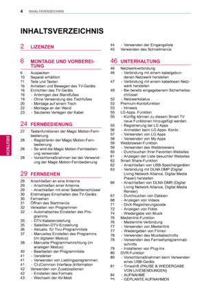 Page 44
DEU
DEUTSCH
INHALTSVERZEICHNIS
INHALTSVERZEICHNIS
2 LIZENZEN
6 MONTAGE UND VORBEREI-
TUNG
6 Auspacken
10 Separat erhältlich
11 Teile und Tasten
16  Anheben und Bewegen des TV-Geräts
16 Einrichten des TV-Geräts
16  -  Anbringen des Standfußes 
19  -  Ohne Verwendung des Tischfußes
20  -  Montage auf einem Tisch
22  -  Montage an der Wand
23  -  Sauberes Verlegen der Kabel
24 FERNBEDIENUNG
27  Tastenfunktionen der Magic Motion-Fern-bedienung
28  -  Registrieren der Magic Motion-Fern- bedienung
28  -  So...