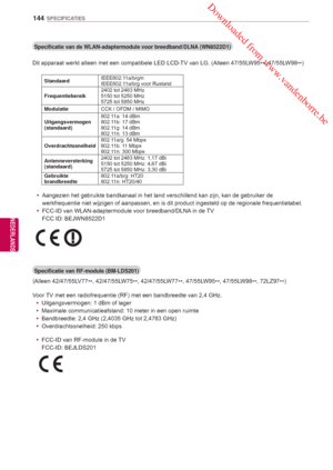 Page 144 Downloaded from www.vandenborre.be
144
NLD
SPECIFICATIES
NEDERLANDS
Specificatie van de WLAN-adaptermodule voor breedband/DLNA (WN8522D1)
Dit apparaat werkt alleen met een compatibele LED LCD-TV van LG. (Alleen 47/55LW95
**, 47/55L
W98
**)
Standaard IEEE802.11a/b/g/n
IEEE802.11a/b/g voor Rusland
Frequentiebereik 2402 tot 2483 MHz
5150 tot 5250 MHz
5725 tot 5850 MHz
Modulatie CCK / OFDM / MIMO
Uitgangsvermogen 
(standaard) 802.11a: 14 dBm
802.11b: 17 dBm
802.11g: 14 dBm
802.11n: 13 dBm...