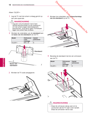 Page 18 Downloaded from www.vandenborre.be
18
NLD
MONTEREN EN VOORBEREIDEN
NEDERLANDS
Alleen 72LZ97**
1  Leg de TV met het scherm omlaag gericht op 
een plat oppervlak.
2  Monteer de onderdelen van de  standaard aan 
de basis van de standaard van de TV.
Model Schroeven 
voor 
montage Aantal 
schroeven
72LZ97 ** M5 x 35 4
 y
Draai de schroeven stevig vast om te 
voorkomen dat de 
TV naar voren kantelt. 
Draai de schroeven niet te vast.
WAARSCHUWING
4  Monteer de onderdelen van de  beschermkap 
van de standaard...